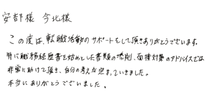 安部様　今北様 この度は、転職活動のサポートをして頂きありがとうございます。 特に職務経歴書を始めとした書類の添削、面接対策のアドバイスでは非常に助けて頂き、自分の考えが定まっていきました。本当にありがとうございました。