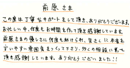 前原さま この度は丁寧なサポートをして頂き、ありがとうございます。 お忙しい中、何度もお時間を作って頂き感謝しています。 前原さまの優しさに何度も助けられ、気さくに本音を言いやすい雰囲気をつくって下さり、多くの相談に乗って頂き感謝しています。ありがとうございました!!