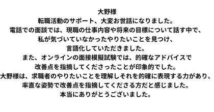 大野様 転職活動のサポート、大変お世話になりました。 電話での面談では、現職の仕事内容や将来の目標について話す中で、私が気づいていなかったやりたいことを見つけ、言語化していただきました。また、オンラインの面接模擬試験では、的確なアドバイスで改善点を指摘してくださったことが印象的でした。 大野様は、求職者のやりたいことを理解しそれを的確に表現する力があり、率直な姿勢で改善点を指摘してくださる方だと感じました。本当にありがとうございました。