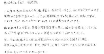 株式会社タイズ　松本様 この度は私の初めての転職活動にお付き合い下さり、ありがとうございます。 現職の片手間でやっていたにしては、短期間で、すんなり終わった印象ですが、それも松本さんのサポートがあってこその結果だと思っています。 職務経歴書の内容や、面接の想定問答等に対して適切な指摘をして下さったおかげで軸がブレることなく、各選考を進むことができました。 また、今回、転職するに至った企業以外にも沢山の求人を紹介して頂き、何社か選考に進む中で、都度、サポートして頂けたので、とても心強かったです。本当にありがとうございました。