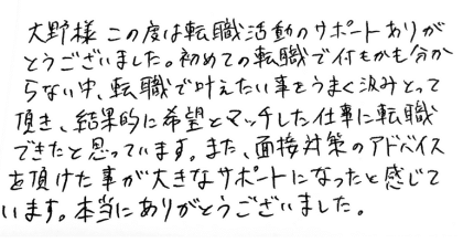 大野様　この度は転職活動のサポートありがとうございました。初めての転職で何もかも分からない中、転職で叶えたい事をうまく汲みとって頂き、結果的に希望とマッチした仕事に転職できたと思っています。また、面接対策のアドバイスを頂けた事が大きなサポートになったと感じています。本当にありがとうございました。