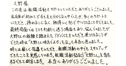 大野様 この度は転職活動をサポートしていただきありがとうございました。 私自身が初めてで右も左も分からない中でしたが、多くのサポートをいただき、諦めることなく、納得いく形でやり切ることができました。 最終局面ではとても判断に迷う場面もあり、悩んでいましたが大野さんの経験を踏まえたアドバイスをいただき乗り切ることができた時は「大野さん味方でよかったな」と本当に思いました。時には厳しく指導もいただき、転職活動の中でもスキルアップできたことを実感しています。転職活動するなら「大野さん」を指名するべきと断言します。本当にありがとうございました。