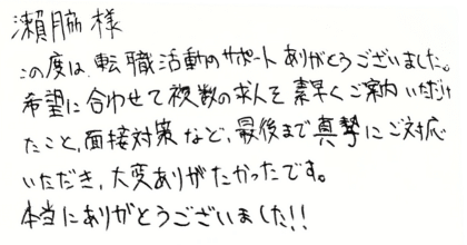 瀬脇様 この度は、転職活動のサポートありがとうございました。 希望に合わせて複数の求人を素早くご案内いただけたこと、面接対策など、最後まで真摯にご対応いただき、大変ありがたかったです。 本当にありがとうございました‼