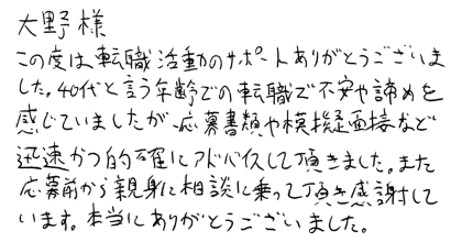 大野様 この度は転職活動のサポートありがとうございました。40代と言う年齢での転職で不安や諦めを感じていましたが、応募書類や模擬面接など迅速かつ的確にアドバイスして頂きました。また応募前から親身に相談に乗って頂き感謝しています。本当にありがとうございました。