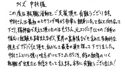 タイズ 中村様 この度は転職活動をご支援頂き有難うございます。 中村さんは最初のヒヤリング時から非常に親身になって私と向き合って下さり、精神面で支えて頂いたのはもちろん、元エンジニアとしてのご自身の幅広い経験も踏まえながら、業界の裏事情なども含めた多角的な視点でアドバイス頂き、私にとって最善の道を探って下さりました。中村さんという強い味方がいて下さったからこそ、自分の納得いく転職ができたと自信をもって言えます。本当に有難うございました！