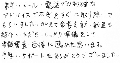 素早いメール・電話での的確なアドバイスで不安をすぐに取り除いてもらいました。加えて参考文献・動画も紹介いただき、しっかり準備をして書類審査・面接に臨めたと思います。手厚いサポートをありがとうございました。