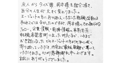 友人からタイズ様、岡本様を紹介頂き、自分の人生が大きく変わりました。 エージェントの方にお力添えいただいた転職活動は初めてではなかったのですが、岡本様のきめ細やかなフォロー、企業情報・面接情報の事前共有、転職希望者側に立った対応など、これまでお世話になったどのエージェンの方よりも私に近く寄り添っていただき、内定まで最短距離で導いていただけました。心より感謝御礼申し上げます。誠にありがとうございました。