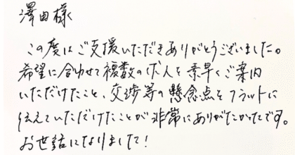 澤田様 この度はご支援いただきありがとうございました。希望に合わせて複数の求人を素早くご案内いただけたこと、交渉等の懸念点をフラットに伝えていただけたことが非常にありがたかったです。お世話になりました！