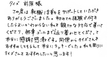 タイズ前原様 この度は転職活動をサポートしていただきありがとうございました。初めての経験で何をしたらよいかわからない私を親切な対応で導いてくださり、無事ゴールまで辿り着かせてくださって本当に感謝感激です。同僚からタイズさんをおすすめしてもらえて本当にラッキーでした。私も周りにタイズさんをおすすめしたいと思います！