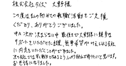 株式会社タイズ　大野様 この度は私の初めての転職活動をご支援くださり、ありがとうございました。 中々次が決まらない中最後まで大野様に親身なサポートをいただけた結果、無事希望が叶えられる会社に内定をいただくことができました。 次の会社では早く戦力となれるよう、しっかりと励んで参りたいと思います。お世話になりました。
