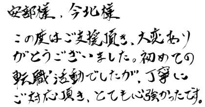 安部様、今北様 この度はご支援頂き、大変ありがとうございました。初めての転職活動でしたが、丁寧にご対応頂き、とても心強かったです。