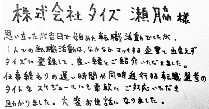 株式会社タイズ　瀨脇様 思い立ったが吉日で始めた転職活動でしたが、1人での転職活動は、なかなかマッチする企業と出会えずタイズに登録して、良い縁をご紹介いただきました。 仕事終わりの遅い時間や同時進行する転職選考のタイトなスケジュールにも柔軟にご対応いただき助かりました。大変お世話になりました。