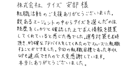 株式会社タイズ　安部様 転職活動のご支援ありがとうございました。 数あるエージェントの中からタイズを選んだのは経歴をしっかりと確認した上で求人情報を提案してくれていると感じた為でした。選考対策もお時間頂き、的確なアドバイスをしてくれたのでスムーズに転職することができました。今回の転職目標であった年収UPも達成できたので大変感謝しています。本当にありがとうございました。