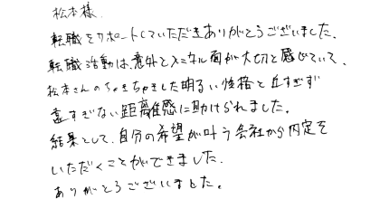 松本様 転職をサポートしていただきありがとうございました。 転職活動は、意外とメンタル面が大切と感じていて、松本さんのちゃきちゃきした明るい性格と近すぎず遠すぎない距離感に助けられました。 結果として、自分の希望が叶う会社から内定をいただくことができました。ありがとうございました。