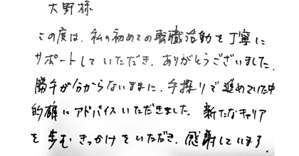 大野様 この度は、私の初めての転職活動を丁寧にサポートしていただき、ありがとうございました。 勝手が分からないままに、手探りで進めていた中的確にアドバイスいただきました。新たなキャリアを歩むきっかけをいただき、感謝しています。