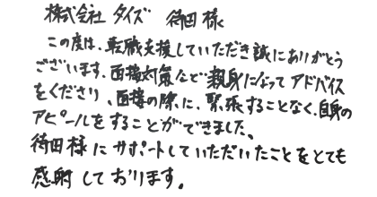 株式会社タイズ　待田様 この度は、転職支援していただき誠にありがとうございます。面接対策など親身になってアドバイスをくださり、面接の際に、緊張することなく、自身のアピールをすることができました。 待田様にサポートしていただいたことをとても感謝しております。
