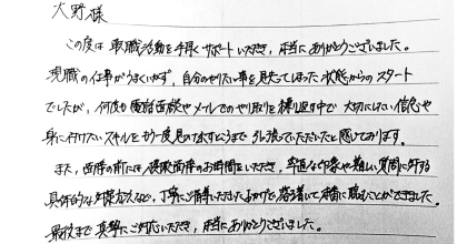 大野様 この度は転職活動を手厚くサポートいただき、本当にありがとうございました。 現職の仕事がうまくいかず、自分のやりたい事を見失ってしまった状態からのスタートでしたが、何度も電話面談やメールでのやり取りを繰り返す中で大切にしたい信念や身に付けたいスキルをもう一度見つけ出すところまで引っ張っていただいたと感じております。 また、面接の前には模擬面接のお時間をいただき、率直な印象や難しい質問に対する具体的な対策方法など、丁寧にご指導いただいたおかげで落ち着いて本番に臨むことができました。 最後まで真摯にご対応いただき、本当にありがとうございました。