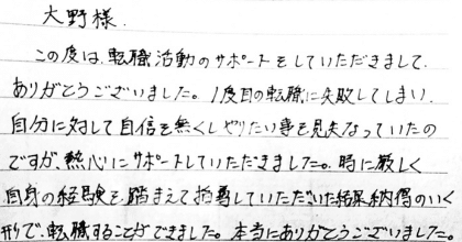 大野様 この度は転職活動のサポートをしていただきまして、ありがとうございました。1度目の転職に失敗してしまい、自分に対して自身を無くしやりたい事を見失っていたのですが、熱心にサポートしていただきました。時に厳しく自身の経験を踏まえて指導していただいた結果納得のいく形で、転職することができました。本当にありがとうございました。