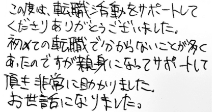 この度は、転職活動をサポートしてくださりありがとうございました。 初めての転職で分からないことが多くあったのですが親身になってサポートして頂き非常に助かりました。お世話になりました。