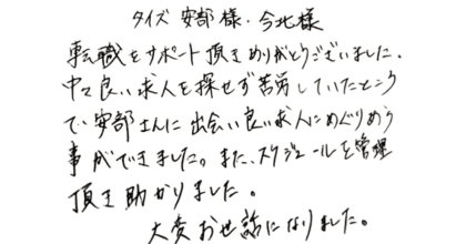 タイズ安部様・今北様 転職をサポート頂きありがとうございました。 中々良い求人を探せず苦労していたところで安部さんに出会い良い求人にめぐりあう事ができました。また、スケジュールを管理頂き助かりました。大変お世話になりました。