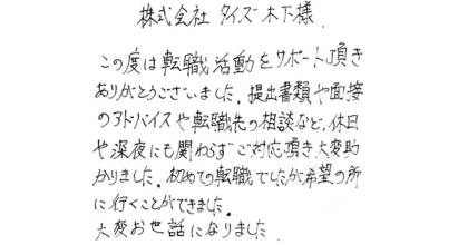 株式会社タイズ木下様 この度は転職活動をサポート頂きありがとうございました。提出書類や面接のアドバイスや転職先の相談など、休日や深夜にも関わらずご対応頂き大変助かりました。初めての転職でしたが希望の所に行くことができました。 大変お世話になりました。