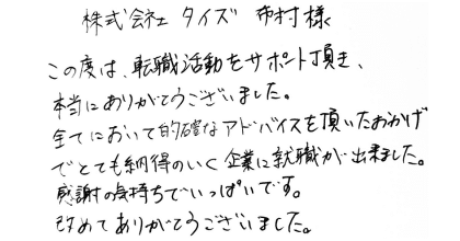 株式会社タイズ　布村様 この度は、転職活動をサポート頂き、本当にありがとうございました。 全てにおいて的確なアドバイスを頂いたおかげでとても納得のいく企業に就職が出来ました。感謝の気持ちでいっぱいです。改めてありがとうございました。