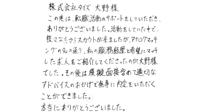 株式会社タイズ　大野様 この度は、転職活動のサポートをしていただき、ありがとうございました。活動をしていた中で、様々な方からスカウトが来ましたが、アナログマッチングの名の通り、私の職務経歴書と希望にマッチした求人をご紹介してくださったのが大野様でした。その後は模擬面接含めて適切なアドバイスのおかげで無事に内定をいただくことができました。本当にありがとうございました。