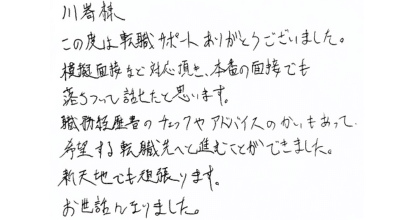 川嵜様 この度は転職サポートありがとうございました。 模擬面接など対応頂き、本番の面接でも落ちついて話せたと思います。 職務経歴書のチェックやアドバイスのかいもあって、希望する転職先へと進むことができました。新天地でも頑張ります。お世話になりました。