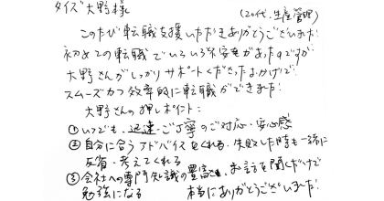 タイズ大野様 このたび転職支援いただきありがとうございました！ 初めての転職でいろいろと不安があったのですが大野さんがしっかりサポートくださったおかげで、スムーズかつ効率的に転職ができました！ 大野さんの押しポイント ①いつでも、迅速・ご丁寧のご対応・安心感 ②自分に合うアドバイスをくれる・失敗した時も一緒に反省・考えてくれる ③会社への専門知識の豊富さ、お話を聞くだけで勉強になる 本当にありがとうございました！