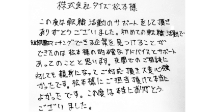 株式会社タイズ　松本様 この度は転職活動のサポートをして頂きありがとうございました。 初めての転職活動で短期間でマッチングできる企業を見つけることができたのは松本様の的確なアドバイスとサポートあってのことと思います。夜間でのご相談に対しても親身になってご対応頂き大変心強かったです。松本様にご担当頂けて本当によかったです。この度は本当にありがとうございました。