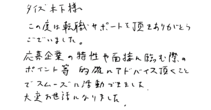 タイズ木下様 この度は転職サポートを頂きありがとうございました。 応募企業の特性や面接に臨む際のポイント等、的確にアドバイス頂くことでスムーズに活動できました。大変お世話になりました。