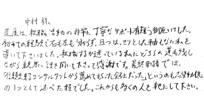 中村様 是度は、転職活動の非常に丁寧なサポート有難う御座いました。 初めての経験で右も左も分からず、且つはっきりとした軸もない私を導いて下さいました。転職するか迷っている私にどちらの道も残しながら親身に話を聞いて下さって感謝です。最終面接では、「信頼出来るコンサルタントから薦めてもらった会社だった」というのも志望動機の１つとして述べた程でした。これからも多くの人を幸せにして下さい。