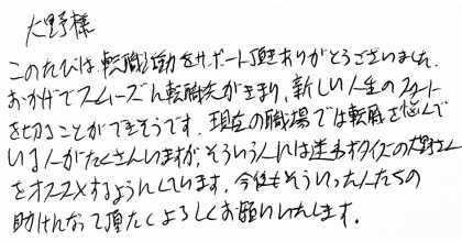 大野様 このたびは、転職活動をサポート頂きありがとうございました。 おかげでスムーズに転職先がきまり、新しい人生のスタートを切ることができそうです。現在の職場では転職を悩んでいる人がたくさんいますが、そういう人には迷わずタイズの大野さんをオススメするようにしています。今後もそういった人たちの助けになって頂きたくよろしくお願いいたします。