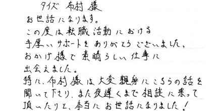 タイズ布村様 お世話になります。 この度は転職活動における手厚いサポートをありがとうございました。 おかげ様で素晴らしい仕事に出会えました。 特に、布村様は大変親身にこちらの話を聞いて下さり、また夜遅くまで相談に乗って頂いたりと、本当にお世話になりました！
