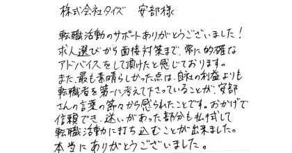 株式会社タイズ　安部様 転職活動のサポートありがとうございました！ 求人選びから面接対策まで、常に的確なアドバイスをして頂けたと感じております。 また、最も素晴らしかった点は、自社の利益よりも転職者を第一に考えて下さっていることが、 安部さんの言葉の節々から感じられたことです。おかげで信頼でき、迷いがあった部分も払拭して転職活動に打ち込むことが出来ました。本当にありがとうございました。