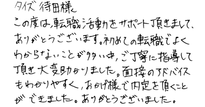 タイズ待田様 この度は、転職活動をサポート頂きまして、ありがとうございます。初めての転職でよくわからないことが多い中、ご丁寧に指導して頂き大変助かりました。面接のアドバイスもわかりやすく、おかげ様で内定を頂くことができました。ありがとうございました。