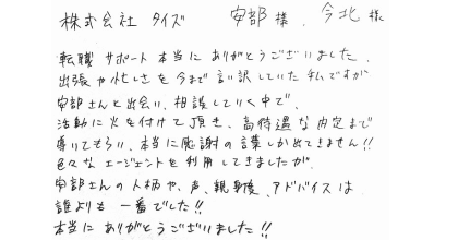 株式会社タイズ　安部様、今北様 転職サポート本当にありがとうございました。 出張や忙しさを今まで言い訳していた私ですが安部さんと出会い、相談していく中で、活動に火を付けて頂き、高待遇な内定まで導いてもらい、本当に感謝の言葉しか出てきません‼ 色々なエージェントを利用してきましたが、安部さんの人柄や、声、親身度、アドバイスは誰よりも一番でした‼ 本当にありがとうございました‼