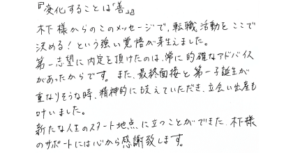 『変化することは「善」』 木下様からのこのメッセージで、転職活動をここで決める！という強い覚悟が芽生えました。 第一志望に内定を頂けたのは、常に的確なアドバイスがあったからです。また、最終面接と第一子誕生が重なりそうな時、精神的にも支えていただき、立会い出産も叶いました。 新たな人生のスタート地点に立つことができた木下様のサポートには心から感謝致します。