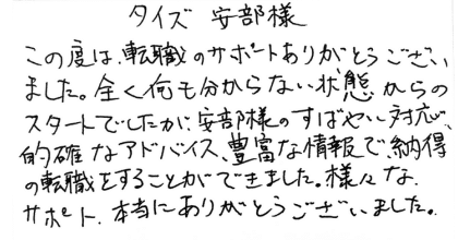 タイズ安部様 この度は、転職のサポートありがとうございました。全く何も分からない状態からのスタートでしたが、安部様のすばやい対応、的確なアドバイス、豊富な情報で、納得の転職をすることができました。様々なサポート、本当にありがとうございました。