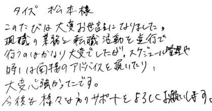 タイズ松本様 このたびは大変お世話になりました。 現職の業務と転職活動を並行で行うのはかなり大変でしたが、スケジュール管理や時には面接のアドバイスを頂いたり、大変心強かったです。 今後も様々な方のサポートをよろしくお願いします。