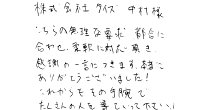 株式会社タイズ中村様  こちらの無理な要求、都合に合わせ、柔軟に対応頂き感謝の一言につきます。 本当にありがとうございました!これからもその手腕でたくさんの人を導いていって下さい！