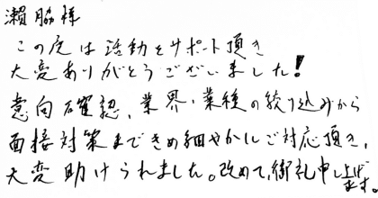 瀨脇様 この度は活動をサポート頂き大変ありがとうございました！ 意向確認、業界・業種の絞り込みから面接対策まできめ細やかにご対応頂き、大変助けられました。改めて、御礼申し上げます。
