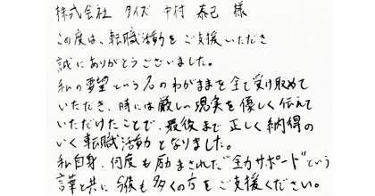 株式会社タイズ　中村泰己様 この度は、転職活動をご支援いただき誠にありがとうございました。 私の要望という名のわがままを全て受け取めていただき、時には厳しい現実を優しく伝えていただけたことで、最後まで正しく納得のいく転職活動となりました。 私自身、何度も励まされた”全力サポート”という言葉と共に今後も多くの方をご支援ください。