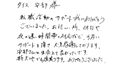 タイズ安部様 転職活動のサポート誠にありがとうございました。お忙しい所、休日や夜の遅い時間帯の対応など、手厚いサポートを頂き大変感謝しております。 安部さんと出会えて良かったです。新天地でも頑張ります。ありがとうございました。