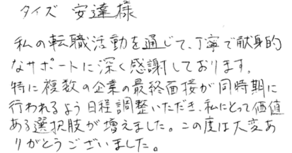 タイズ　安達様　 私の転職活動を通じて、丁寧で献身的なサポートに深く感謝しております。 特に複数の企業の最終面接が同時期に行われるよう日程調整いただき、私にとって価値ある選択肢が増えました。この度は大変ありがとうございました。