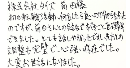 株式会社タイズ　前田様 初の転職活動、何をしたら良いのか分からなかったのですが、前田さんとの会話ですべきことを理解できました。とても話しやすかったですし、先方との調整も完璧で、心強い存在でした。大変お世話になりました。