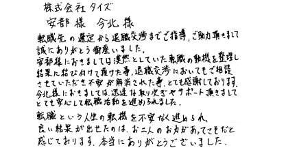 株式会社タイズ 安部様　今北様  転職先の選定から退職交渉までご指導、ご助力頂きまして 誠にありがとう御座いました。  安部様におきましては漠然としていた転職の動機を整理し結果に結び付けて頂けた事、退職交渉においてもご相談させていただき不安が解消された事、とても感謝しております。今北様におきましては、迅速な取り次ぎやサポート頂きましてとても安心して転職活動を進められました。  転職という人生の転機を不安なく進められ、良い結果が出せたのは、お二人のお力があってこそだと感じております。本当にありがとうございました。 