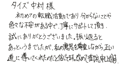 タイズ中村様  初めての転職活動であり分からないことや色々な不安がある中で、丁寧にサポートして頂き、 誠にありがとうございました。振り返るとあっというまでしたが、私の意思を尊重しながら、正しい道に導いてくれたのだと信じてます。改めて御礼申し上げます。