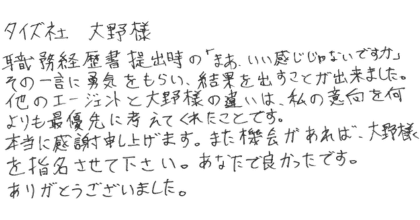 職務経歴書提出時の「まあ、いい感じじゃないですか」 その一言に勇気をもらい、結果を出すことが出来ました。 他のエージェントと大野様の違いは、私の意向を何よりも最優先に考えてくれたことです。 本当に感謝申し上げます。また機会があれば、大野様を指名させて下さい。あなたで良かったです。ありがとうございました。