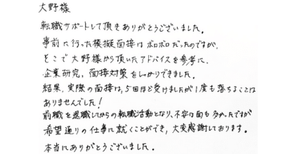 大野様 転職活動サポートして頂きありがとうございました。 事前に行った模擬面接はボロボロだったのですが、そこで大野様から頂いたアドバイスを参考に、企業研究、面接対策をしっかりできました。 結果、実際の面接は、5回ほど受けましたが1度も落ちることはありませんでした！ 前職を退職してからの転職活動となり、不安な面も多かったですが希望通りの仕事に就くことができ、大変感謝しております。本当にありがとうございました。